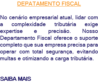 DEPATAMENTO FISCAL No cenário empresarial atual, lidar com a complexidade tributária exige expertise e precisão. Nosso Departamento Fiscal oferece o suporte completo que sua empresa precisa para operar com total segurança, evitando multas e otimizando a carga tributária. SAIBA MAIS