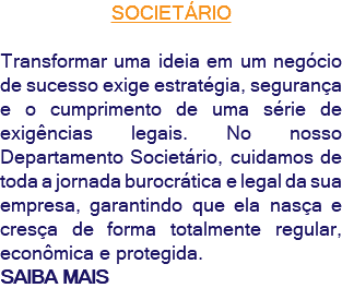 SOCIETÁRIO Transformar uma ideia em um negócio de sucesso exige estratégia, segurança e o cumprimento de uma série de exigências legais. No nosso Departamento Societário, cuidamos de toda a jornada burocrática e legal da sua empresa, garantindo que ela nasça e cresça de forma totalmente regular, econômica e protegida. SAIBA MAIS
